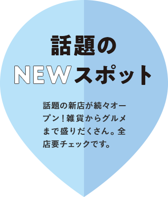 話題のNEWスポット　話題の新店が続々オープン！雑貨からグルメまで盛りだくさん。全店要チェックです。