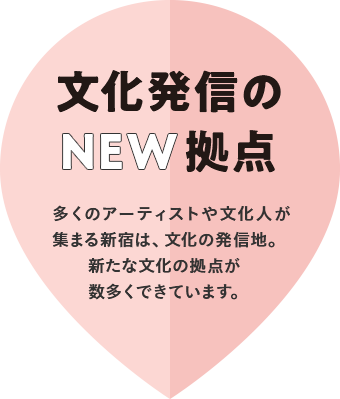 文化発信のNEW拠点　多くのアーティストや文化人が集まる新宿は、文化の発信地。新たな文化の拠点が数多くできています。