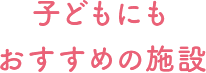 子どもにもおすすめの施設